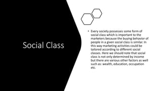 Social Class
• Every society possesses some form of
social class which is important to the
marketers because the buying behavior of
people in a given social class is similar. In
this way marketing activities could be
tailored according to different social
classes. Here we should note that social
class is not only determined by income
but there are various other factors as well
such as: wealth, education, occupation
etc.
 