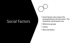 Social Factors
• Social factors also impact the
buying behavior of consumers. The
important social factors are:
• Reference groups
• Family
• Role and Status
 