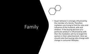 Family
• Buyer behavior is strongly influenced by
the member of a family. Therefore
marketers are trying to find the roles and
influence of the husband, wife and
children. If the buying decision of a
particular product is influenced by wife
then the marketers will try to target the
women in their advertisement. Here we
should note that buying roles change with
change in consumer lifestyles.
 