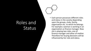 Roles and
Status
• Each person possesses different roles
and status in the society depending
upon the groups, clubs, family,
organization etc. to which he belongs.
For example a woman is working in an
organization as finance manager. Now
she is playing two roles, one of
finance manager and other of mother.
Therefore her buying decisions will be
influenced by her role and status.
 