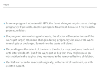 TEXT
▸ In some pregnant women with HPV, the tissue changes may increase during
pregnancy. If possible, doctors postpone treatment, because it may lead to
premature labor.
▸ If a pregnant woman has genital warts, the doctor will monitor to see if the
warts get larger. Hormone changes during pregnancy can cause the warts
to multiply or get larger. Sometimes the warts will bleed.
▸ Depending on the extent of the warts, the doctor may postpone treatment
until after childbirth. But if the warts get so big that they might cause an
obstruction in the vagina, they may need to be removed before childbirth.
▸ Genital warts can be removed surgically, with chemical treatment, or with
electric current.
 