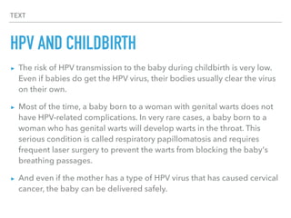 TEXT
HPV AND CHILDBIRTH
▸ The risk of HPV transmission to the baby during childbirth is very low.
Even if babies do get the HPV virus, their bodies usually clear the virus
on their own.
▸ Most of the time, a baby born to a woman with genital warts does not
have HPV-related complications. In very rare cases, a baby born to a
woman who has genital warts will develop warts in the throat. This
serious condition is called respiratory papillomatosis and requires
frequent laser surgery to prevent the warts from blocking the baby's
breathing passages.
▸ And even if the mother has a type of HPV virus that has caused cervical
cancer, the baby can be delivered safely.
 