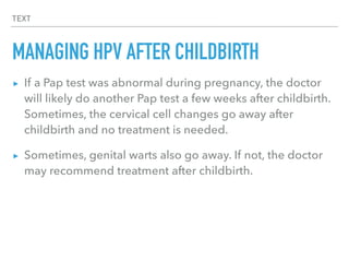 TEXT
MANAGING HPV AFTER CHILDBIRTH
▸ If a Pap test was abnormal during pregnancy, the doctor
will likely do another Pap test a few weeks after childbirth.
Sometimes, the cervical cell changes go away after
childbirth and no treatment is needed.
▸ Sometimes, genital warts also go away. If not, the doctor
may recommend treatment after childbirth.
 