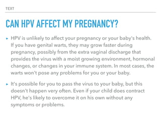 TEXT
CAN HPV AFFECT MY PREGNANCY?
▸ HPV is unlikely to affect your pregnancy or your baby's health.
If you have genital warts, they may grow faster during
pregnancy, possibly from the extra vaginal discharge that
provides the virus with a moist growing environment, hormonal
changes, or changes in your immune system. In most cases, the
warts won't pose any problems for you or your baby.
▸ It's possible for you to pass the virus to your baby, but this
doesn't happen very often. Even if your child does contract
HPV, he's likely to overcome it on his own without any
symptoms or problems.
 