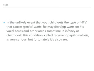 TEXT
▸ In the unlikely event that your child gets the type of HPV
that causes genital warts, he may develop warts on his
vocal cords and other areas sometime in infancy or
childhood. This condition, called recurrent papillomatosis,
is very serious, but fortunately it's also rare.
 