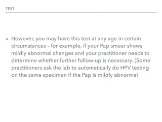 TEXT
▸ However, you may have this test at any age in certain
circumstances – for example, if your Pap smear shows
mildly abnormal changes and your practitioner needs to
determine whether further follow-up is necessary. (Some
practitioners ask the lab to automatically do HPV testing
on the same specimen if the Pap is mildly abnormal
 