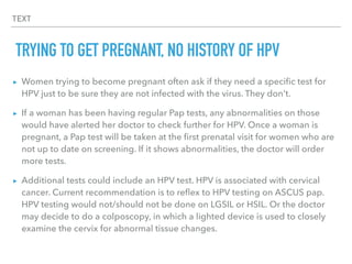 TEXT
TRYING TO GET PREGNANT, NO HISTORY OF HPV
▸ Women trying to become pregnant often ask if they need a speciﬁc test for
HPV just to be sure they are not infected with the virus. They don't.
▸ If a woman has been having regular Pap tests, any abnormalities on those
would have alerted her doctor to check further for HPV. Once a woman is
pregnant, a Pap test will be taken at the ﬁrst prenatal visit for women who are
not up to date on screening. If it shows abnormalities, the doctor will order
more tests.
▸ Additional tests could include an HPV test. HPV is associated with cervical
cancer. Current recommendation is to reﬂex to HPV testing on ASCUS pap.
HPV testing would not/should not be done on LGSIL or HSIL. Or the doctor
may decide to do a colposcopy, in which a lighted device is used to closely
examine the cervix for abnormal tissue changes.
 
