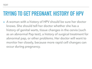 TEXT
TRYING TO GET PREGNANT, HISTORY OF HPV
▸ A woman with a history of HPV should be sure her doctor
knows. She should tell her doctor whether she has a
history of genital warts, tissue changes in the cervix (such
as an abnormal Pap test), a history of surgical treatment for
abnormal pap, or other problems. Her doctor will want to
monitor her closely, because more rapid cell changes can
occur during pregnancy.
 