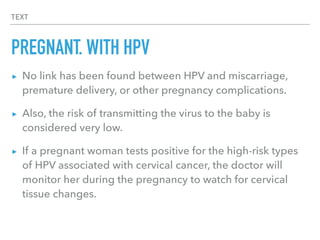 TEXT
PREGNANT, WITH HPV
▸ No link has been found between HPV and miscarriage,
premature delivery, or other pregnancy complications.
▸ Also, the risk of transmitting the virus to the baby is
considered very low.
▸ If a pregnant woman tests positive for the high-risk types
of HPV associated with cervical cancer, the doctor will
monitor her during the pregnancy to watch for cervical
tissue changes.
 