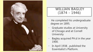 WILLIAN BAGLEY
(1874 - 1946)
• He completed his undergraduate
degree on 1895.
• Graduate studies at University
of Chicago and at Cornell
University
• Bagley acquired PH.d in the year
1900.
• In April 1938 , published the
Essentialist's Platform.
 