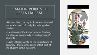 3 MAJOR POINTS OF
ESSENTIALISM
• He described the right of students to a well
- educated and culturally knowledgeable
teacher.
• He discussed the importance of teaching
the ideas of community to each group of
students.
• Lastly , Bagley wrote of the importance of
accuracy , thoroughness and effort part of
the student in the classrom.
 
