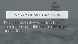 HOW DO WE TEACH IN ESSENTIALISM?
Essentialists believe that teachers
should teach traditional moral values
and virtues.
 
