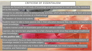 CRITICISM OF ESSENTIALISM
• Students are forced to learn a body of knowledge and are expected to meet up with the standards
set by the teacher.
• Minimal to no attention given to extracurricular activities, which places students who learn and excel
through extracurricular activities at a disadvantage.
• No freedom of choice to students.
• Students begin to take a more passive role in their education because they rely solely on teachers to
impart knowledge.
• Students trained under an essentialist point of view will lack creativity.
• Learners, also tend to lack adaptability in a fast-changing world since they were taught traditional
basic knowledge.
On the positive side...
• Since essentialism focus on basic instruction, it gives the learner stable and strong foundations of
knowledge needed in a more complex subject.
• Essentialism does not stress only in basic skills and knowledge, but most importantly, Character,
Discipline, and Nationalism.
 