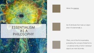 ESSENTIALISM
AS A
PHILOSOPHY
Values the essence;
Set of attributes that make an object
what it fundamentally is.
*Plato, one of the first essentialists,
postulating the concept of ideal forms-
- an abstract entity of which individual
objects are mere facsimiles.
 