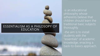 ESSENTIALISM AS A PHILOSOPY OF
EDUCATION
• -is an educational
philosophy whose
adherents believe that
children should learn the
traditional basic subjects
thoroughly.
• -the aim is to install
students with the
"essentials" of academic
knowledge, enacting a
back-to-basics approach.
 