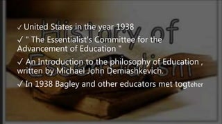 ✓ United States in the year 1938
✓ " The Essentialist's Committee for the
Advancement of Education "
✓ An Introduction to the philosophy of Education ,
written by Michael John Demiashkevich.
✓ In 1938 Bagley and other educators met togteher
 