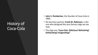 History of
Coca-Cola
• John S. Pemberton, the founder of Coca-Cola in
1866.
• His business partner, Frank M. Robinson, is the
one who designed the very famous logo we see
now.
• The logo was ‘Coca-Cola. Délicious! Refreshing!
Exhilarating! Invigorating!’