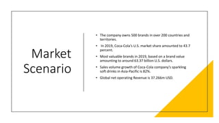 Market
Scenario
• The company owns 500 brands in over 200 countries and
territories.
• In 2019, Coca-Cola's U.S. market share amounted to 43.7
percent.
• Most valuable brands in 2019, based on a brand value
amounting to around 63.37 billion U.S. dollars.
• Sales volume growth of Coca-Cola company’s sparkling
soft drinks in Asia-Pacific is 82%.
• Global net operating Revenue is 37.266m USD.