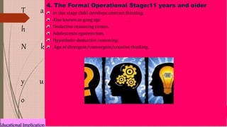 T
h
a
N k
y
o
u
4. The Formal Operational Stage:11 years and older
In this stage child develops abstract thinking.
Also known as gang age .
Deductive reasoning comes.
Adolescents egocentrism.
Hypothetic-deductive reasoning.
Age of divergent/convergent/creative thinking.
Educational Implication
 