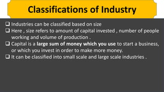 Classifications of Industry
 Industries can be classified based on size
 Here , size refers to amount of capital invested , number of people
working and volume of production .
 Capital is a large sum of money which you use to start a business,
or which you invest in order to make more money.
 It can be classified into small scale and large scale industries .
 