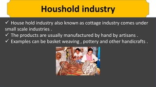 Houshold industry
 House hold industry also known as cottage industry comes under
small scale industries .
 The products are usually manufactured by hand by artisans .
 Examples can be basket weaving , pottery and other handicrafts .
 