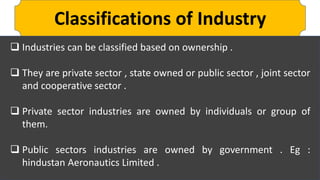 Classifications of Industry
 Industries can be classified based on ownership .
 They are private sector , state owned or public sector , joint sector
and cooperative sector .
 Private sector industries are owned by individuals or group of
them.
 Public sectors industries are owned by government . Eg :
hindustan Aeronautics Limited .
 