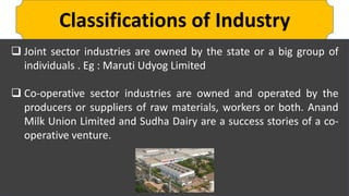Classifications of Industry
 Joint sector industries are owned by the state or a big group of
individuals . Eg : Maruti Udyog Limited
 Co-operative sector industries are owned and operated by the
producers or suppliers of raw materials, workers or both. Anand
Milk Union Limited and Sudha Dairy are a success stories of a co-
operative venture.
 