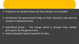  Industries are located where all these factors are available .
 Sometimes the government helps so that industries may also be
located in backward areas .
 Subsidised power - The energy which is cheaper than market
price given by the government .
 Industrialisation leads to growth of cities .
 