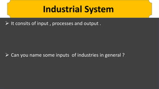 Industrial System
 It consits of input , processes and output .
 Can you name some inputs of industries in general ?
 