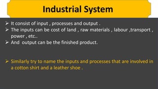 Industrial System
 It consist of input , processes and output .
 The inputs can be cost of land , raw materials , labour ,transport ,
power , etc..
 And output can be the finished product.
 Similarly try to name the inputs and processes that are involved in
a cotton shirt and a leather shoe .
 