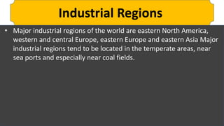 Industrial Regions
• Major industrial regions of the world are eastern North America,
western and central Europe, eastern Europe and eastern Asia Major
industrial regions tend to be located in the temperate areas, near
sea ports and especially near coal fields.
 