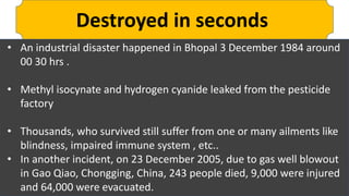 Destroyed in seconds
• An industrial disaster happened in Bhopal 3 December 1984 around
00 30 hrs .
• Methyl isocynate and hydrogen cyanide leaked from the pesticide
factory
• Thousands, who survived still suffer from one or many ailments like
blindness, impaired immune system , etc..
• In another incident, on 23 December 2005, due to gas well blowout
in Gao Qiao, Chongging, China, 243 people died, 9,000 were injured
and 64,000 were evacuated.
 