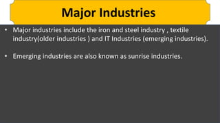 Major Industries
• Major industries include the iron and steel industry , textile
industry(older industries ) and IT Industries (emerging industries).
• Emerging industries are also known as sunrise industries.
 