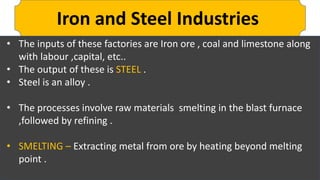 Iron and Steel Industries
• The inputs of these factories are Iron ore , coal and limestone along
with labour ,capital, etc..
• The output of these is STEEL .
• Steel is an alloy .
• The processes involve raw materials smelting in the blast furnace
,followed by refining .
• SMELTING – Extracting metal from ore by heating beyond melting
point .
 