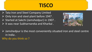 TISCO
 Tata Iron and Steel Company Limited
 Only iron and steel plant before 1947 .
 Started at Sakchi (Jamshedpur) in 1907 .
 It was near Subharnareka and Kharkai .
 Jamshedpur is the most conveniently situated iron and steel centre
in India .
Why do you think so ?
 