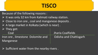 TISCO
Because of the following reasons :
 It was only 32 km from Kalimati railway station.
 Close to iron ore , coal and manganese deposits .
 A large market in Kolkata (which is near) .
 They get:
Coal Jharia Coalfields
Iron ore , limestone Dolomite and Odisha and Chattisgarh
Manganese
 Sufficient water from the nearby rivers .
 
