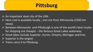 Pittsburg
 An important steel city of the USA .
 Here coal is available locally , iron ore from Minnesota (1500 km
away).
 Between Minnesota and Pittsburgh is one of the world’s best routes
for shipping ore cheaply – the famous Great Lakes waterway.
 Great lakes include Superior ,Huron, Ontario, Michigan and Erie.
 Superior is the largest .
 Trains carry it to Pittsburg .
 