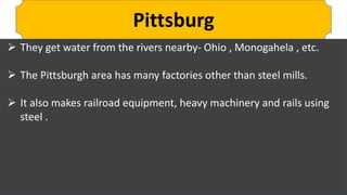 Pittsburg
 They get water from the rivers nearby- Ohio , Monogahela , etc.
 The Pittsburgh area has many factories other than steel mills.
 It also makes railroad equipment, heavy machinery and rails using
steel .
 