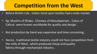 Competition from the West
• Before British rule , Indian hand spun textiles had a wide market.
• Eg: Muslins of Dhaka , Chintzes of Masulipatnam , Calico of
Calicut were known worldwide for quality and design .
• But production by hand was expensive and time consuming .
• Hence , traditional textile industry could not face competition from
the mills of West , which produced cheap and quality
fabrics through mechanized industry .
 