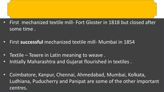 • First mechanized textile mill- Fort Gloster in 1818 but closed after
some time .
• First successful mechanized textile mill- Mumbai in 1854
• Textile – Texere in Latin meaning to weave .
• Initially Maharashtra and Gujarat flourished in textiles .
• Coimbatore, Kanpur, Chennai, Ahmedabad, Mumbai, Kolkata,
Ludhiana, Puducherry and Panipat are some of the other important
centres.
 