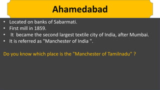 Ahamedabad
• Located on banks of Sabarmati.
• First mill in 1859.
• It became the second largest textile city of India, after Mumbai.
• It is referred as "Manchester of India ".
Do you know which place is the "Manchester of Tamilnadu" ?
 