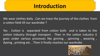 Introduction
We wear clothes daily . Can we trace the journey of the clothes from
a cotton field till our wardrobe ?
Yes . Cotton is separated from cotton bolls and is taken to the
cotton industry through transport . Then in the cotton industry it
goes under various processes like ginning , spinning , weaving ,
dyeing , printing etc. . Then it finally reaches our wardrobe .
 
