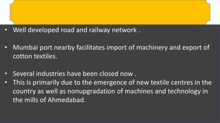 • Well developed road and railway network .
• Mumbai port nearby facilitates import of machinery and export of
cotton textiles.
• Several industries have been closed now .
• This is primarily due to the emergence of new textile centres in the
country as well as nonupgradation of machines and technology in
the mills of Ahmedabad.
 