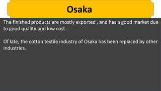 Osaka
The finished products are mostly exported , and has a good market due
to good quality and low cost .
Of late, the cotton textile industry of Osaka has been replaced by other
industries.
 
