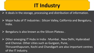 IT Industry
 It deals in the storage, processing and distribution of information.
 Major hubs of IT industries : Silicon Valley, California and Bengaluru,
India.
 Bengaluru is also known as the Silicon Plateau .
 Other emerging IT Hubs in India : Mumbai , New Delhi, Hyderabad
and Chennai. Other cities such as Gurgaon, Pune,
Thiruvanthapuram, Kochi and Chandigarh are also important centres
of the IT industry.
 