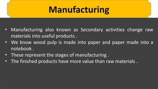 Manufacturing
• Manufacturing also known as Secondary activities change raw
materials into useful products .
• We know wood pulp is made into paper and paper made into a
notebook .
• These represent the stages of manufacturing .
• The finished products have more value than raw materials .
 
