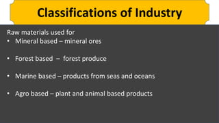 Classifications of Industry
Raw materials used for
• Mineral based – mineral ores
• Forest based – forest produce
• Marine based – products from seas and oceans
• Agro based – plant and animal based products
 