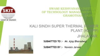 SWAMI KESHVANAND INSTITUTE
OF TECHNOLOGY MANAGEMENT AND
GRAMOTHAN, JAIPUR
KALI SINDH SUPER THERMAL POWER
PLANT (KATPP)
JHALAWAR.
SUBMITTED TO :- Mr. Ajay Bharadwaj
SUBMITTED BY :- Naveen Jarwal
 