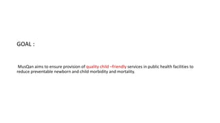 GOAL :
MusQan aims to ensure provision of quality child –friendly services in public health facilities to
reduce preventable newborn and child morbidity and mortality.
 