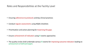 Roles and Responsibilities at the Facility Level
• Ensuring adherence to protocols and key clinical practices
• Conduct regular assessments using NQAS checklists
• Prioritisation and action planning for traversing the gaps
• Ensure achievement of indicators using RI events approaches
• The quality circles shall undertake various RI events for improving outcome indicators leading to
achievement of defined targets
 